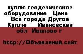 куплю геодезическое оборудование › Цена ­ - - Все города Другое » Куплю   . Ивановская обл.,Иваново г.
